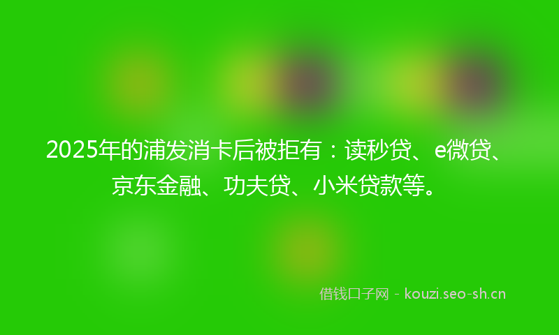 2025年的浦发消卡后被拒有：读秒贷、e微贷、京东金融、功夫贷、小米贷款等。