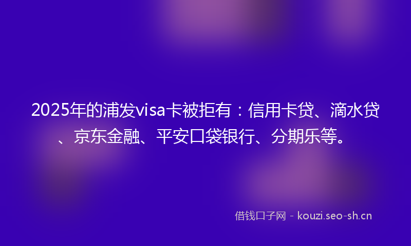 2025年的浦发visa卡被拒有：信用卡贷、滴水贷、京东金融、平安口袋银行、分期乐等。