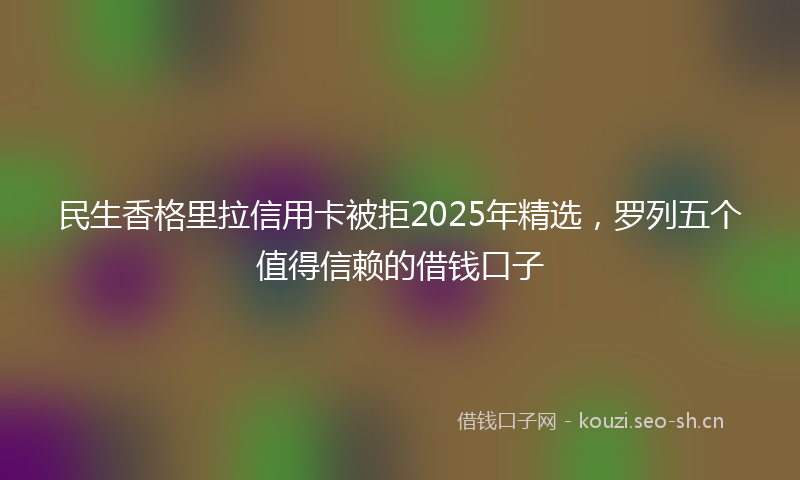 民生香格里拉信用卡被拒2025年精选,罗列五个值得信赖的借钱口子