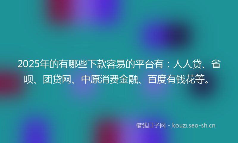 2025年的有哪些下款容易的平台有：人人贷、省呗、团贷网、中原消费金融、百度有钱花等。