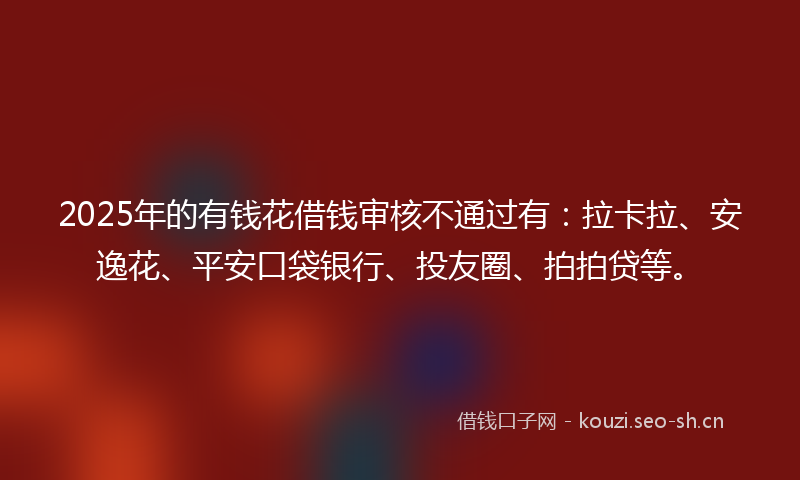 2025年的有钱花借钱审核不通过有：拉卡拉、安逸花、平安口袋银行、投友圈、拍拍贷等。