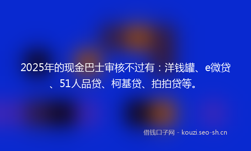 2025年的现金巴士审核不过有：洋钱罐、e微贷、51人品贷、柯基贷、拍拍贷等。