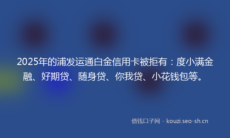 2025年的浦发运通白金信用卡被拒有:度小满金融、好期贷、随身贷、你我贷、小花钱包等。