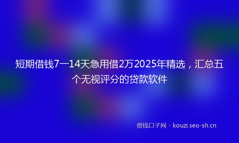 短期借钱7一14天急用借2万2025年精选，汇总五个无视评分的贷款软件