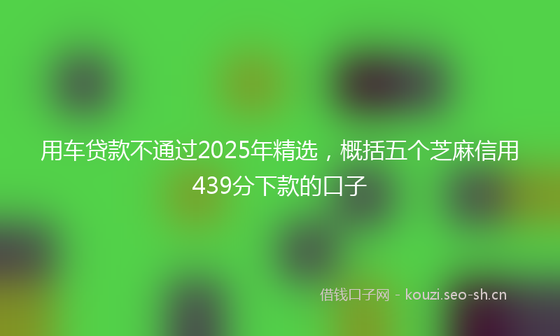 用车贷款不通过2025年精选,概括五个芝麻信用439分下款的口子