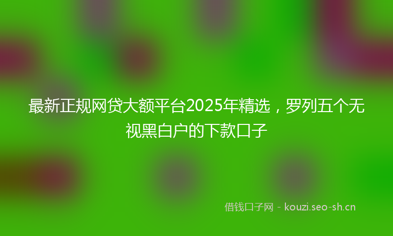 最新正规网贷大额平台2025年精选，罗列五个无视黑白户的下款口子