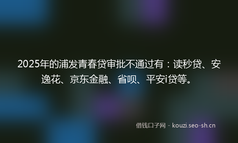 2025年的浦发青春贷审批不通过有：读秒贷、安逸花、京东金融、省呗、平安i贷等。