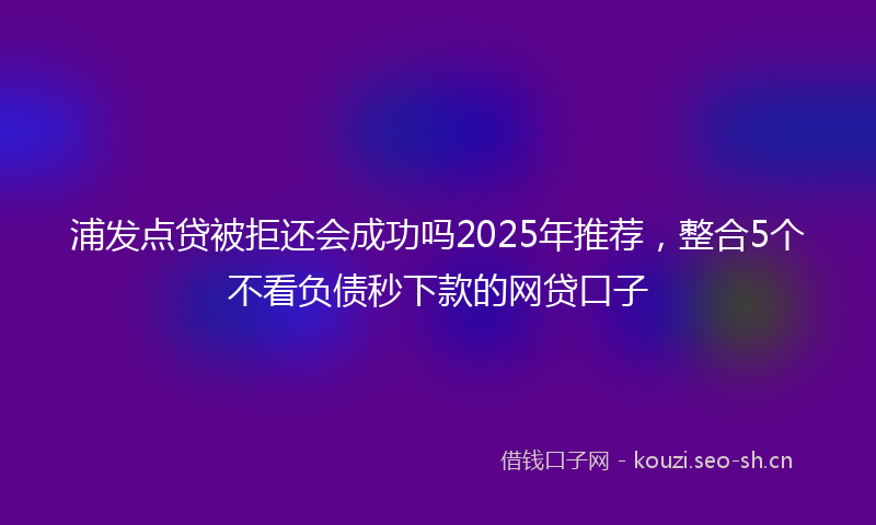 浦发点贷被拒还会成功吗2025年推荐，整合5个不看负债秒下款的网贷口子