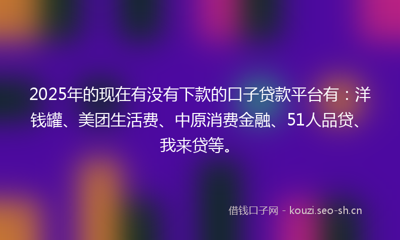 2025年的现在有没有下款的口子贷款平台有：洋钱罐、美团生活费、中原消费金融、51人品贷、我来贷等。