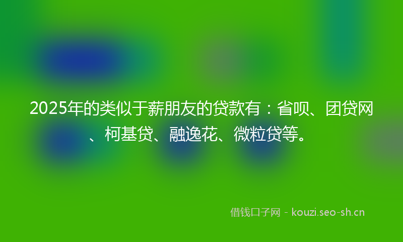 2025年的类似于薪朋友的贷款有：省呗、团贷网、柯基贷、融逸花、微粒贷等。
