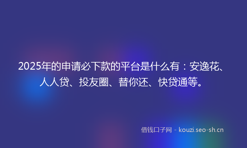 2025年的申请必下款的平台是什么有：安逸花、人人贷、投友圈、替你还、快贷通等。