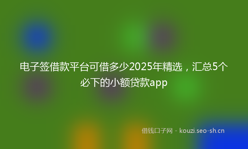 电子签借款平台可借多少2025年精选，汇总5个必下的小额贷款app