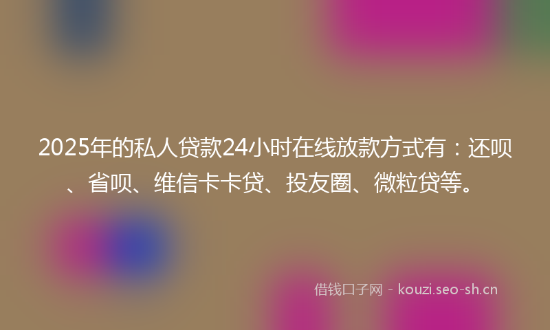 2025年的私人贷款24小时在线放款方式有：还呗、省呗、维信卡卡贷、投友圈、微粒贷等。