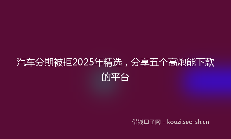 汽车分期被拒2025年精选，分享五个高炮能下款的平台