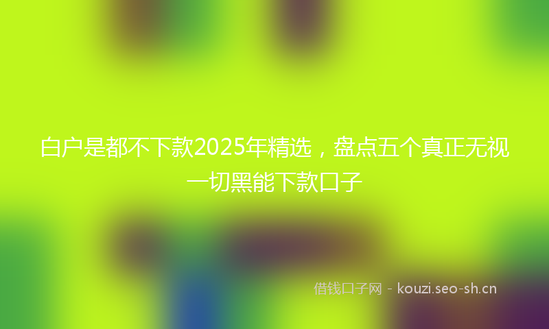 白户是都不下款2025年精选，盘点五个真正无视一切黑能下款口子