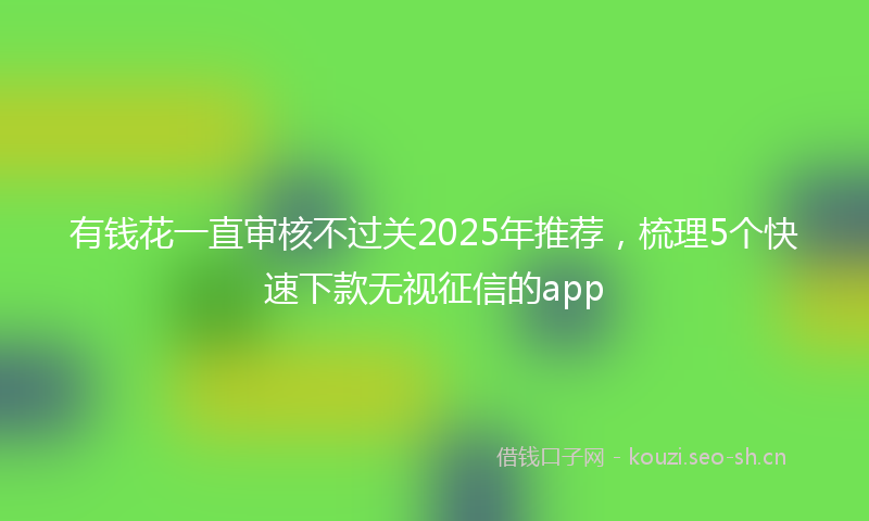 有钱花一直审核不过关2025年推荐，梳理5个快速下款无视征信的app