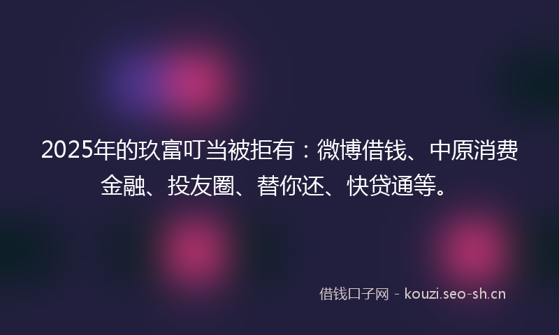 2025年的玖富叮当被拒有：微博借钱、中原消费金融、投友圈、替你还、快贷通等。