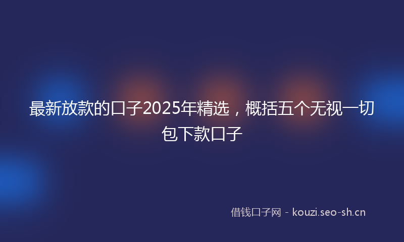 最新放款的口子2025年精选，概括五个无视一切包下款口子