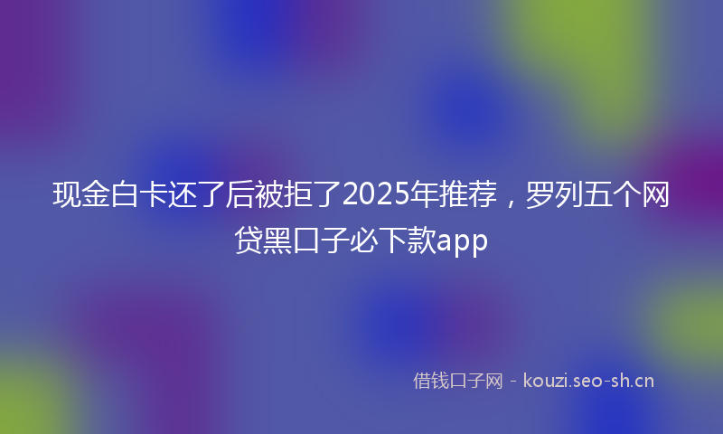 现金白卡还了后被拒了2025年推荐，罗列五个网贷黑口子必下款app