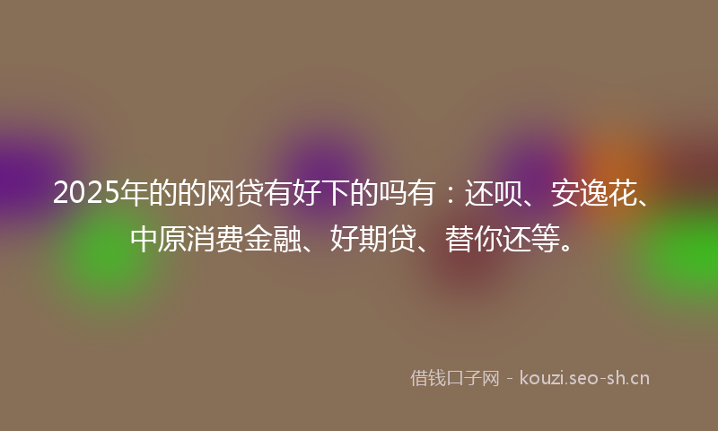 2025年的的网贷有好下的吗有:还呗、安逸花、中原消费金融、好期贷、替你还等。