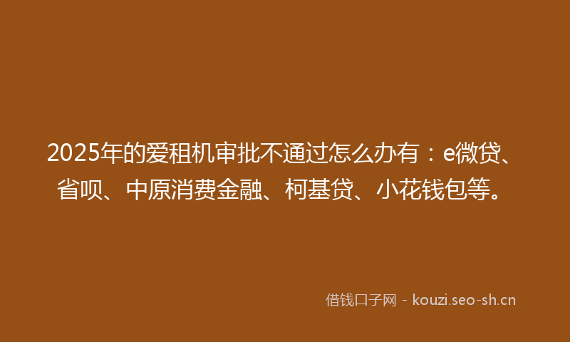2025年的爱租机审批不通过怎么办有：e微贷、省呗、中原消费金融、柯基贷、小花钱包等。