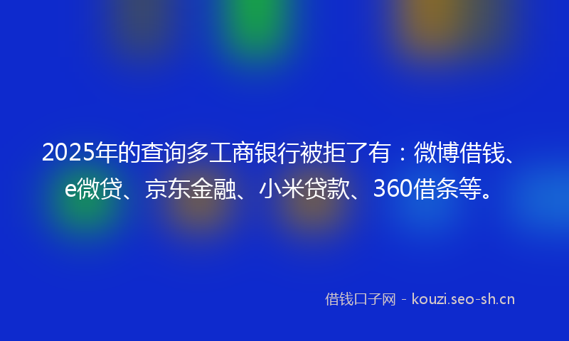 2025年的查询多工商银行被拒了有：微博借钱、e微贷、京东金融、小米贷款、360借条等。