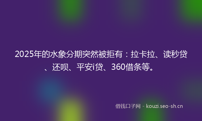 2025年的水象分期突然被拒有：拉卡拉、读秒贷、还呗、平安i贷、360借条等。