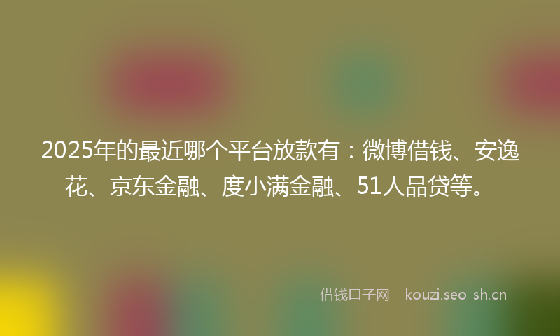 2025年的最近哪个平台放款有：微博借钱、安逸花、京东金融、度小满金融、51人品贷等。