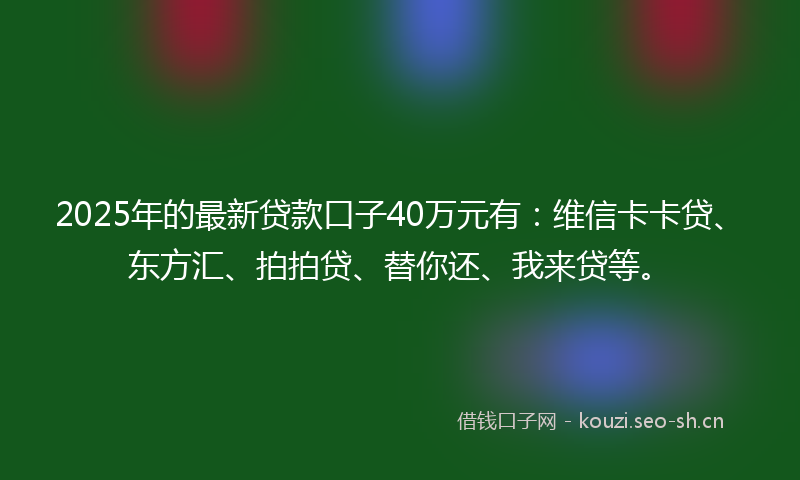 2025年的最新贷款口子40万元有：维信卡卡贷、东方汇、拍拍贷、替你还、我来贷等。
