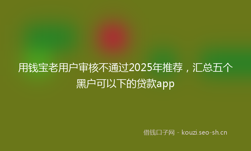 用钱宝老用户审核不通过2025年推荐,汇总五个黑户可以下的贷款app