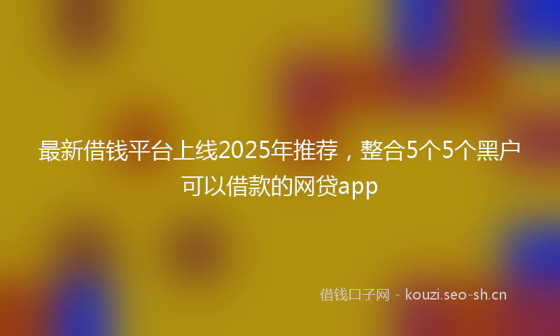 最新借钱平台上线2025年推荐,整合5个5个黑户可以借款的网贷app
