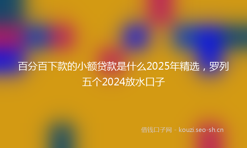 百分百下款的小额贷款是什么2025年精选，罗列五个2024放水口子
