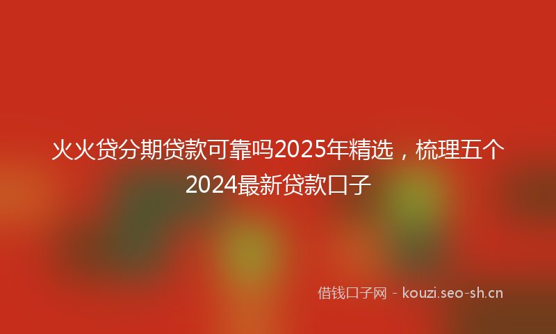 火火贷分期贷款可靠吗2025年精选，梳理五个2024最新贷款口子