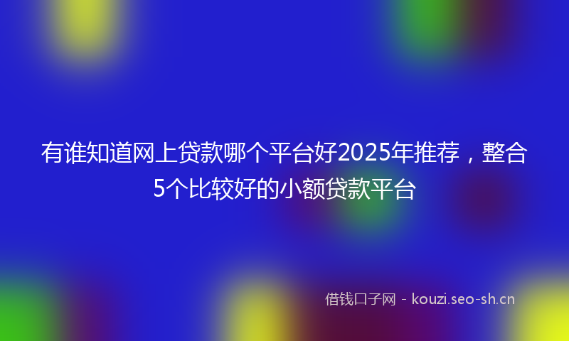 有谁知道网上贷款哪个平台好2025年推荐，整合5个比较好的小额贷款平台