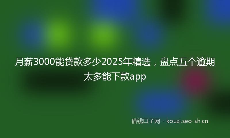 月薪3000能贷款多少2025年精选，盘点五个逾期太多能下款app