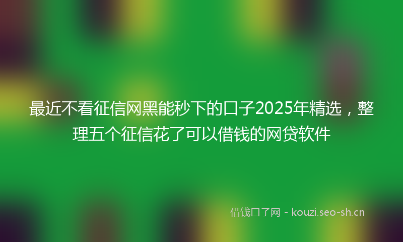 最近不看征信网黑能秒下的口子2025年精选，整理五个征信花了可以借钱的网贷软件