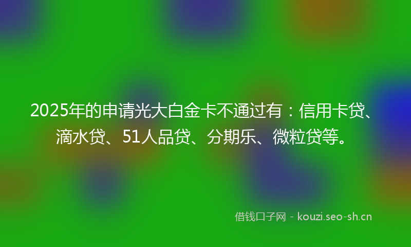 2025年的申请光大白金卡不通过有：信用卡贷、滴水贷、51人品贷、分期乐、微粒贷等。