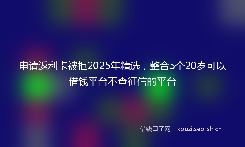申请返利卡被拒2025年精选，整合5个20岁可以借钱平台不查征信的平台