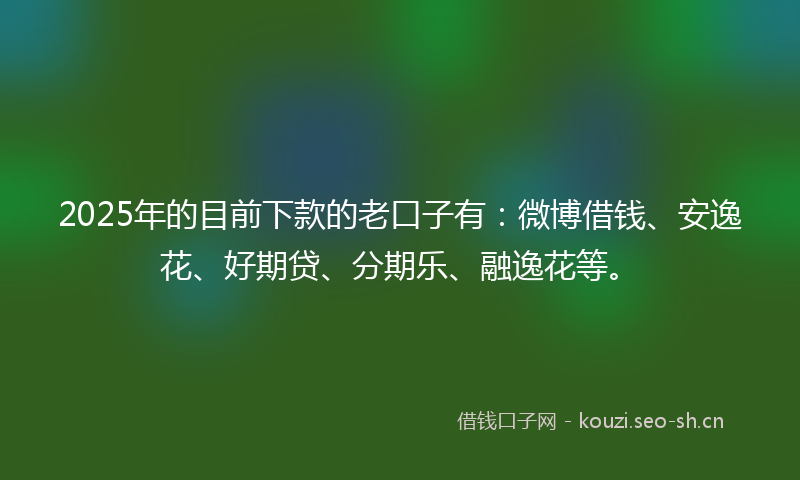 2025年的目前下款的老口子有：微博借钱、安逸花、好期贷、分期乐、融逸花等。