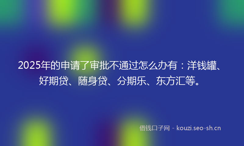 2025年的申请了审批不通过怎么办有：洋钱罐、好期贷、随身贷、分期乐、东方汇等。