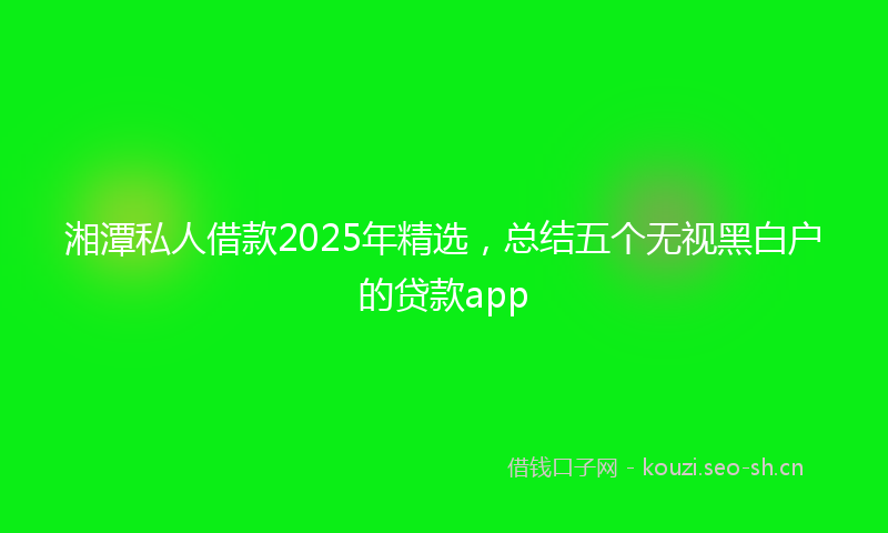 湘潭私人借款2025年精选，总结五个无视黑白户的贷款app