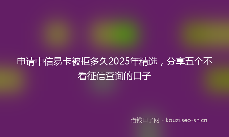 申请中信易卡被拒多久2025年精选,分享五个不看征信查询的口子