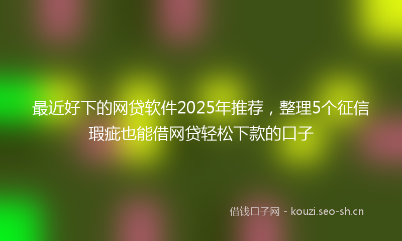 最近好下的网贷软件2025年推荐，整理5个征信瑕疵也能借网贷轻松下款的口子