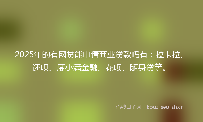 2025年的有网贷能申请商业贷款吗有：拉卡拉、还呗、度小满金融、花呗、随身贷等。