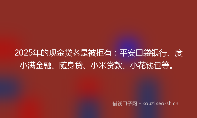 2025年的现金贷老是被拒有：平安口袋银行、度小满金融、随身贷、小米贷款、小花钱包等。