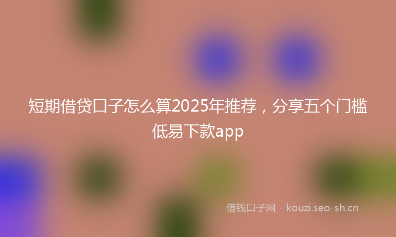 短期借贷口子怎么算2025年推荐，分享五个门槛低易下款app