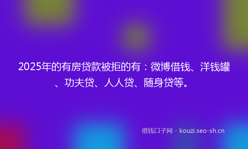 2025年的有房贷款被拒的有：微博借钱、洋钱罐、功夫贷、人人贷、随身贷等。