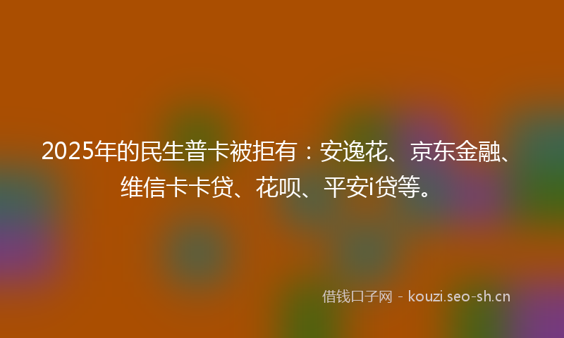 2025年的民生普卡被拒有：安逸花、京东金融、维信卡卡贷、花呗、平安i贷等。