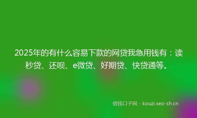 2025年的有什么容易下款的网贷我急用钱有：读秒贷、还呗、e微贷、好期贷、快贷通等。