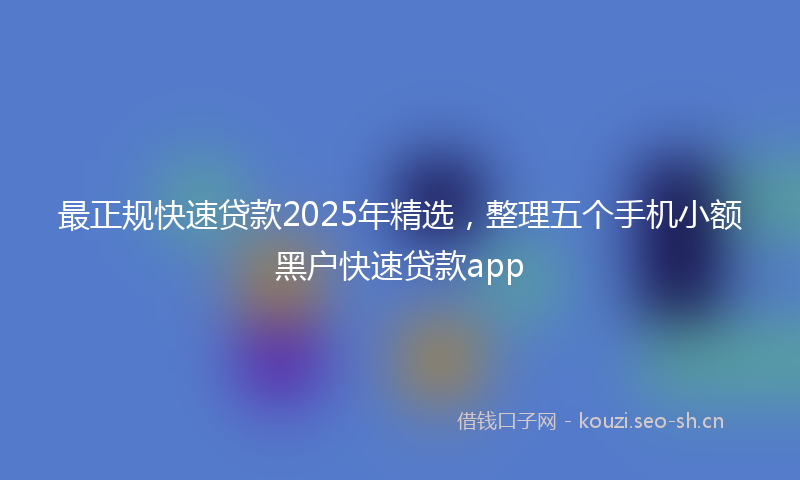 最正规快速贷款2025年精选，整理五个手机小额黑户快速贷款app